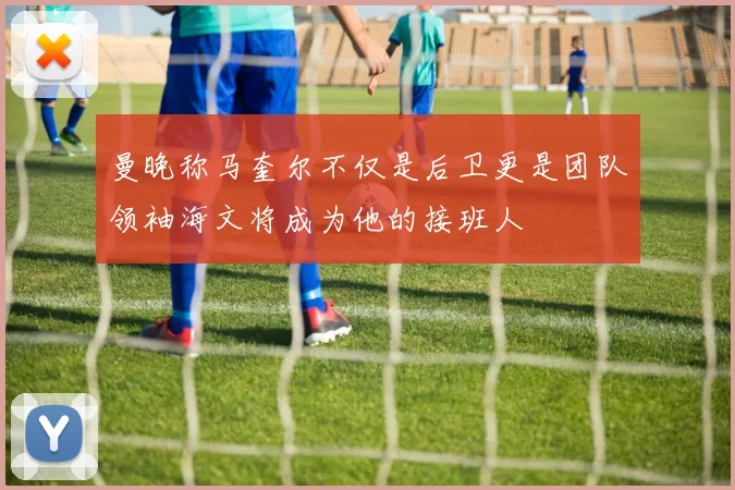 曼晚称马奎尔不仅是后卫更是团队领袖海文将成为他的接班人