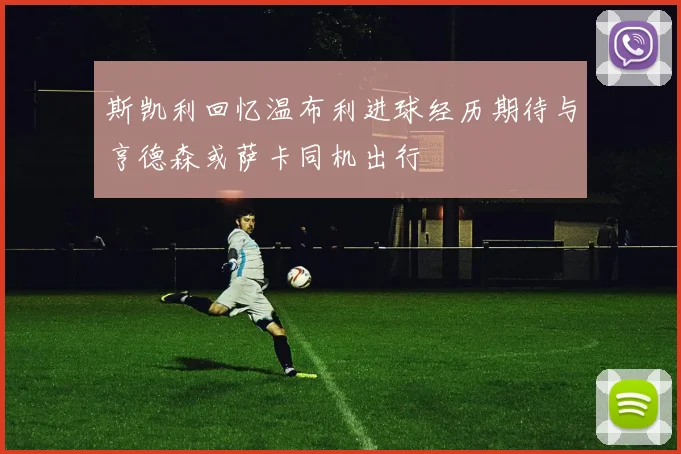 斯凯利回忆温布利进球经历期待与亨德森或萨卡同机出行