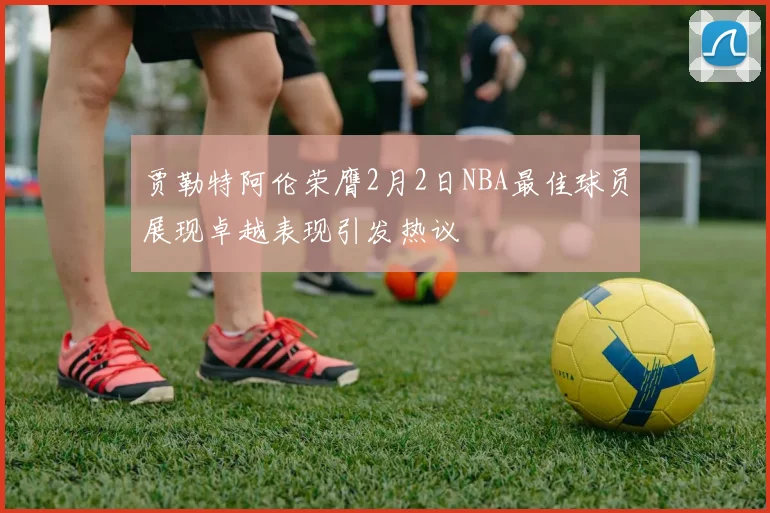 贾勒特阿伦荣膺2月2日NBA最佳球员展现卓越表现引发热议