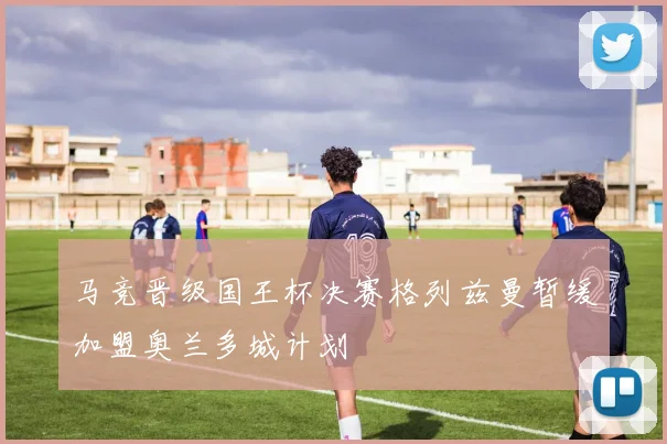 马竞晋级国王杯决赛格列兹曼暂缓加盟奥兰多城计划