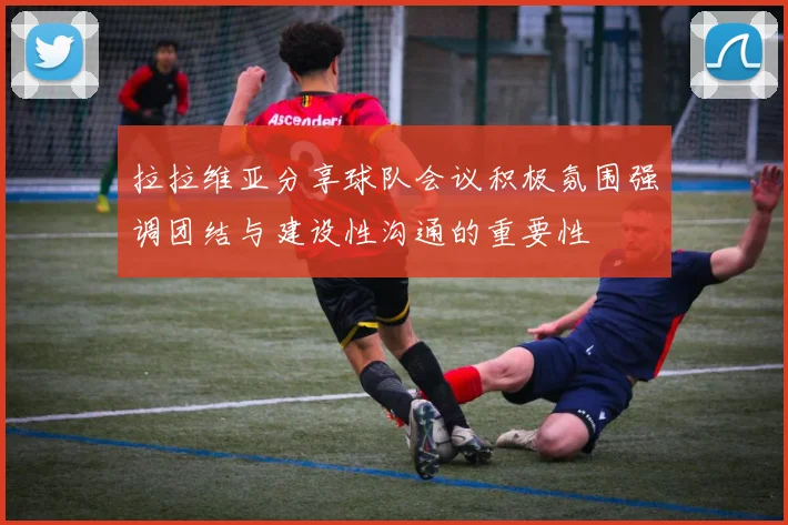 拉拉维亚分享球队会议积极氛围强调团结与建设性沟通的重要性