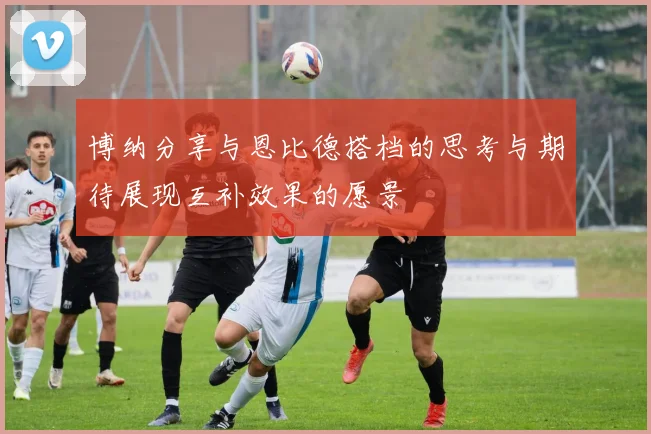 博纳分享与恩比德搭档的思考与期待展现互补效果的愿景