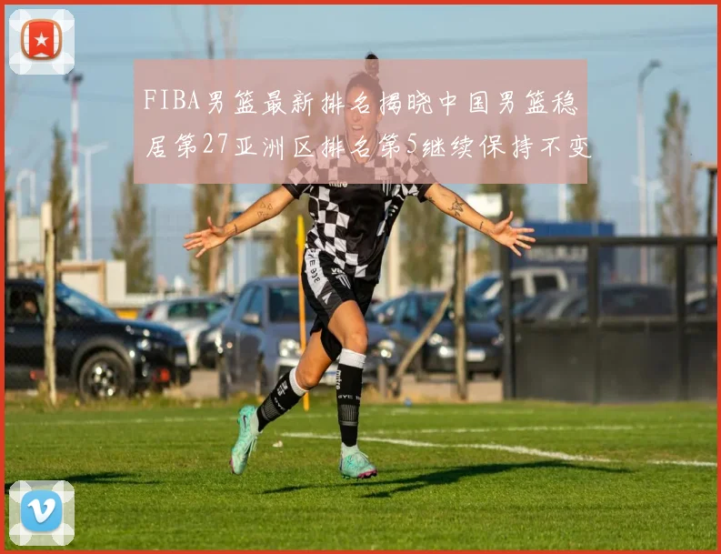 FIBA男篮最新排名揭晓中国男篮稳居第27亚洲区排名第5继续保持不变