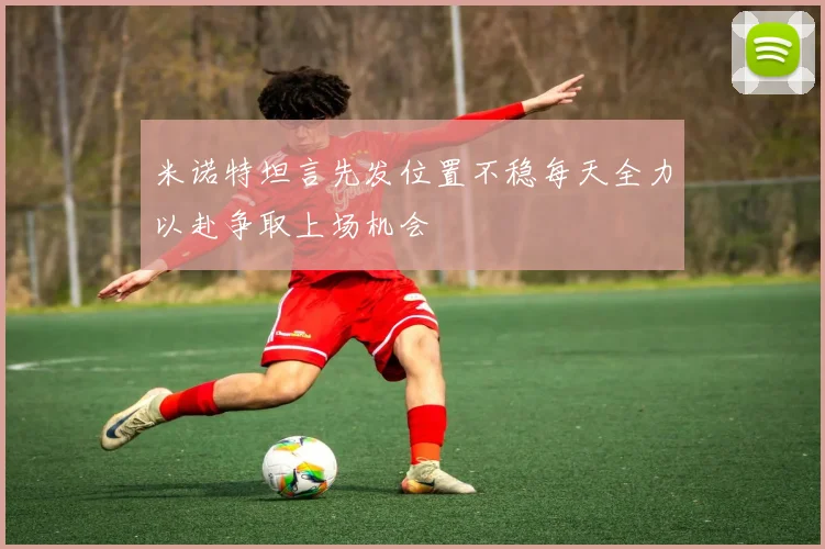米诺特坦言先发位置不稳每天全力以赴争取上场机会
