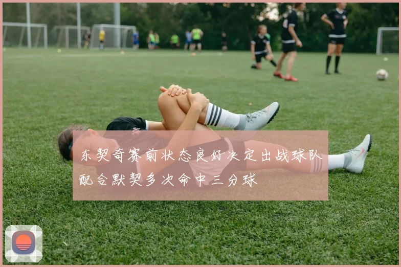 东契奇赛前状态良好决定出战球队配合默契多次命中三分球