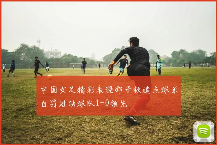 中国女足精彩表现邵子钦造点球亲自罚进助球队1-0领先