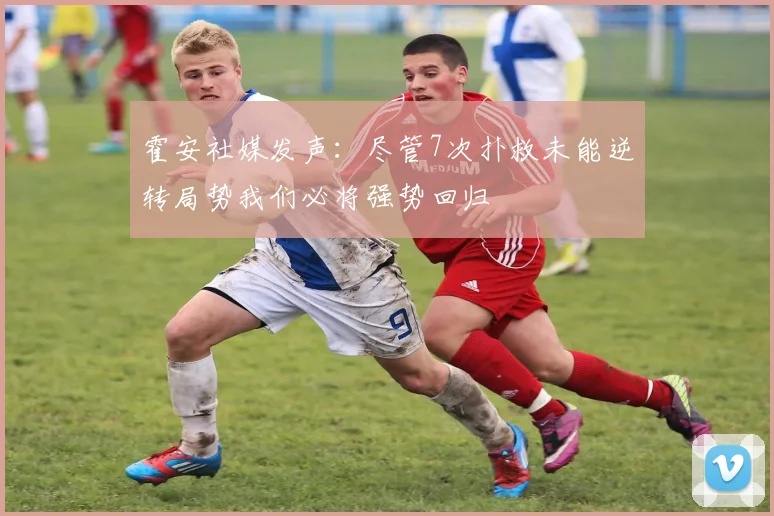 霍安社媒发声：尽管7次扑救未能逆转局势我们必将强势回归
